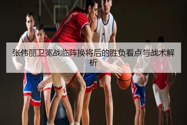 张伟丽卫冕战临阵换将后的胜负看点与战术解析